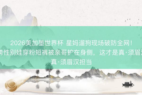 2026美加墨世界杯 星妈遛狗现场破防全网！17岁跨性别娃穿粉短裤被亲哥护在身侧，这才是真·须眉汉担当