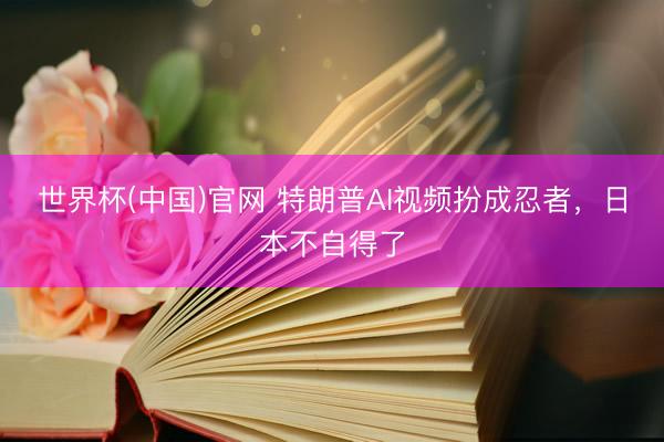世界杯(中国)官网 特朗普AI视频扮成忍者,日本不自得了