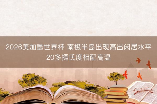 2026美加墨世界杯 南极半岛出现高出闲居水平20多摄氏度相配高温
