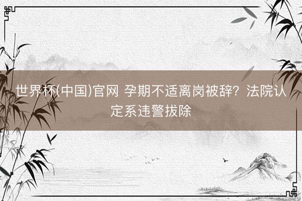 世界杯(中国)官网 孕期不适离岗被辞？法院认定系违警拔除