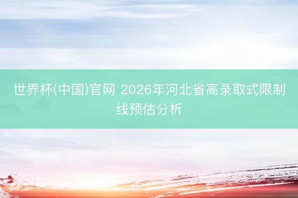 世界杯(中国)官网 2026年河北省高录取式限制线预估分析