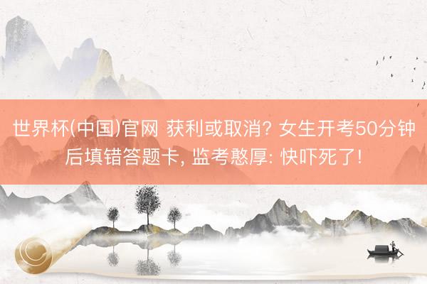 世界杯(中国)官网 获利或取消? 女生开考50分钟后填错答题卡， 监考憨厚: 快吓死了!