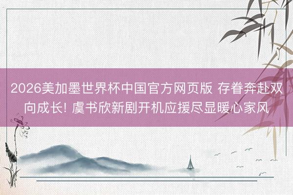 2026美加墨世界杯中国官方网页版 存眷奔赴双向成长! 虞书欣新剧开机应援尽显暖心家风