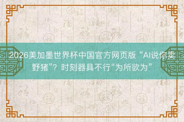 2026美加墨世界杯中国官方网页版 “AI说你卖野猪”？时刻器具不行“为所欲为”
