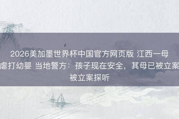2026美加墨世界杯中国官方网页版 江西一母亲疑虐打幼婴 当地警方：孩子现在安全，其母已被立案探听