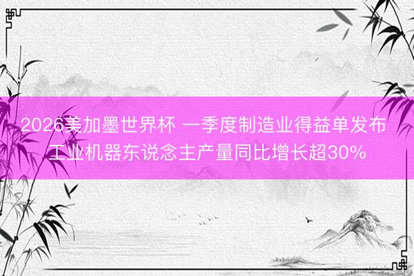 2026美加墨世界杯 一季度制造业得益单发布 工业机器东说念主产量同比增长超30%