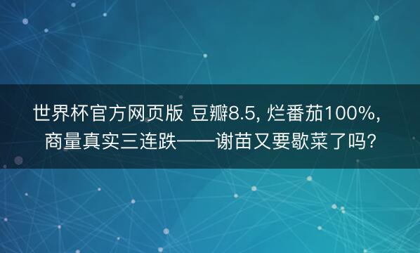 世界杯官方网页版 豆瓣8.5， 烂番茄100%， 商量真实三连跌——谢苗又要歇菜了吗?