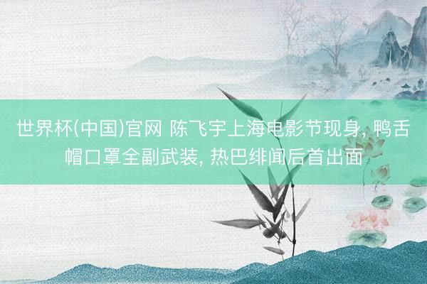 世界杯(中国)官网 陈飞宇上海电影节现身， 鸭舌帽口罩全副武装， 热巴绯闻后首出面