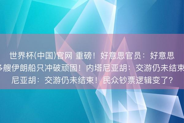 世界杯(中国)官网 重磅！好意思官员：好意思伊公约已电子签署！多艘伊朗船只冲破顽固！内塔尼亚胡：交游仍未结束！民众钞票逻辑变了？
