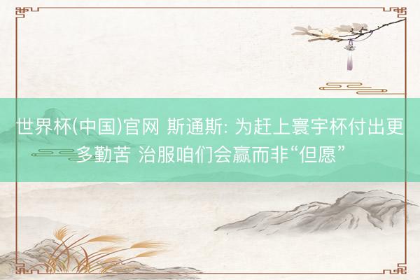 世界杯(中国)官网 斯通斯: 为赶上寰宇杯付出更多勤苦 治服咱们会赢而非“但愿”