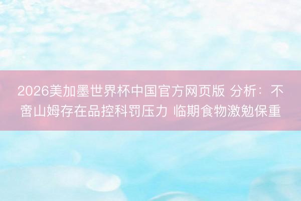 2026美加墨世界杯中国官方网页版 分析：不啻山姆存在品控科罚压力 临期食物激勉保重