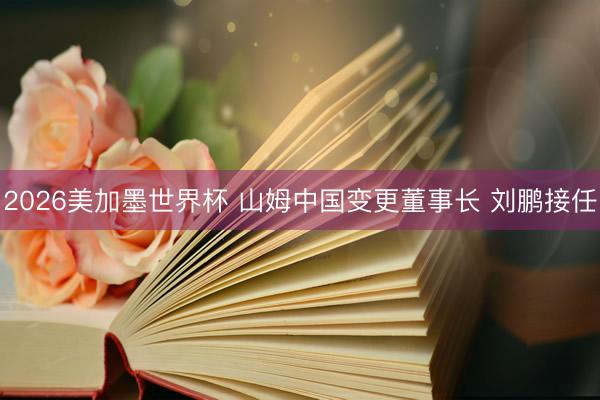 2026美加墨世界杯 山姆中国变更董事长 刘鹏接任