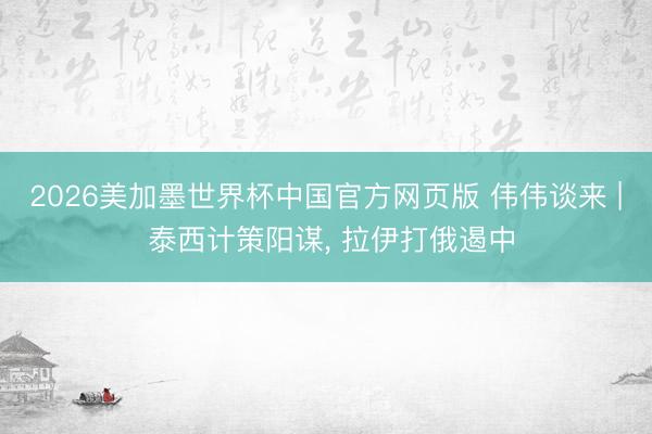 2026美加墨世界杯中国官方网页版 伟伟谈来 | 泰西计策阳谋， 拉伊打俄遏中