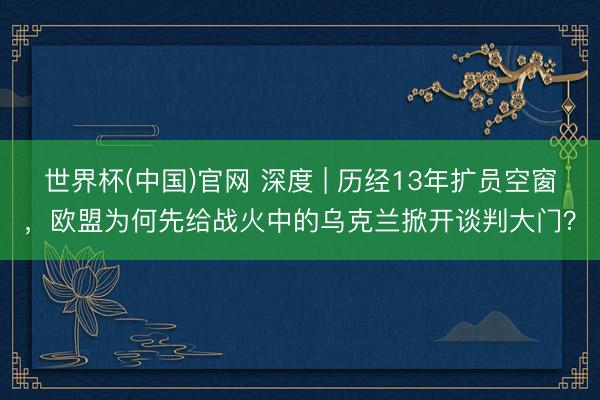 世界杯(中国)官网 深度 | 历经13年扩员空窗，欧盟为何先给战火中的乌克兰掀开谈判大门？