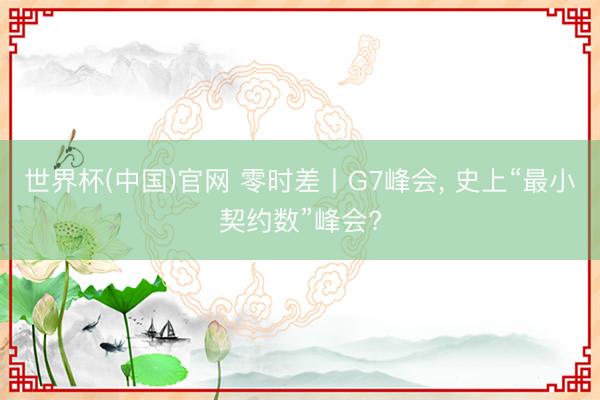 世界杯(中国)官网 零时差丨G7峰会， 史上“最小契约数”峰会?