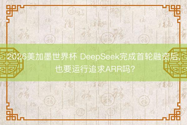 2026美加墨世界杯 DeepSeek完成首轮融资后， 也要运行追求ARR吗?
