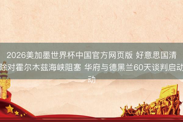 2026美加墨世界杯中国官方网页版 好意思国清除对霍尔木兹海峡阻塞 华府与德黑兰60天谈判启动