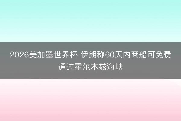 2026美加墨世界杯 伊朗称60天内商船可免费通过霍尔木兹海峡