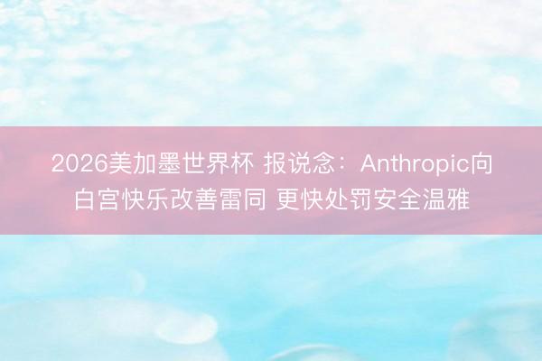 2026美加墨世界杯 报说念:Anthropic向白宫快乐改善雷同 更快处罚安全温雅